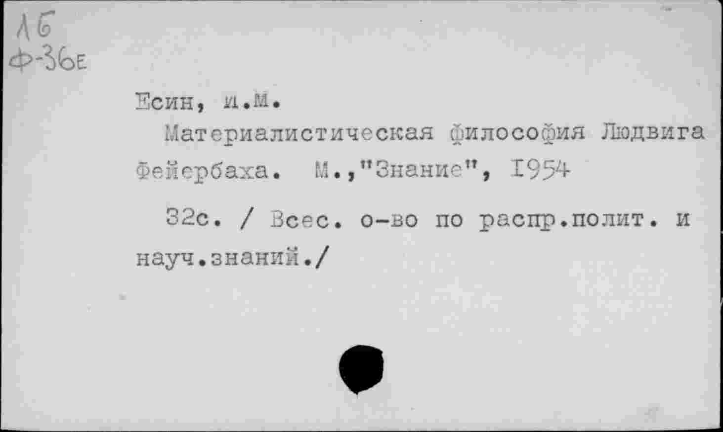 ﻿Есин, и.М.
Материалистическая философия Людвига
Фейербаха. М.,’’Знание”, 1957+
32с. / Всес. о—во по распр.полит, и
науч.знаний./